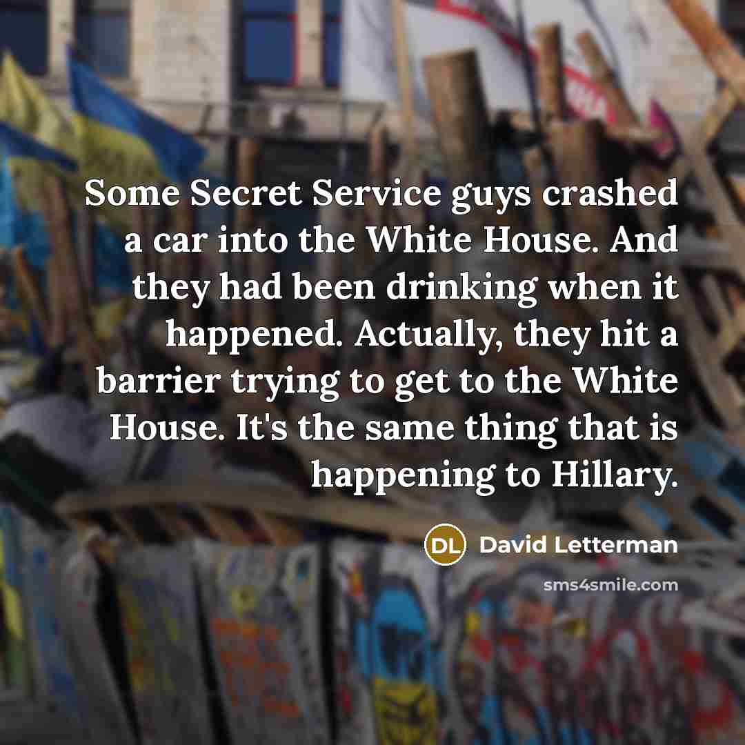 “Some Secret Service guys crashed a car into the White House. And they had been drinking when it happened. Actually, they hit a barrier trying to get to the White House. It's the same thing that is happening to Hillary.” quote by David Letterman