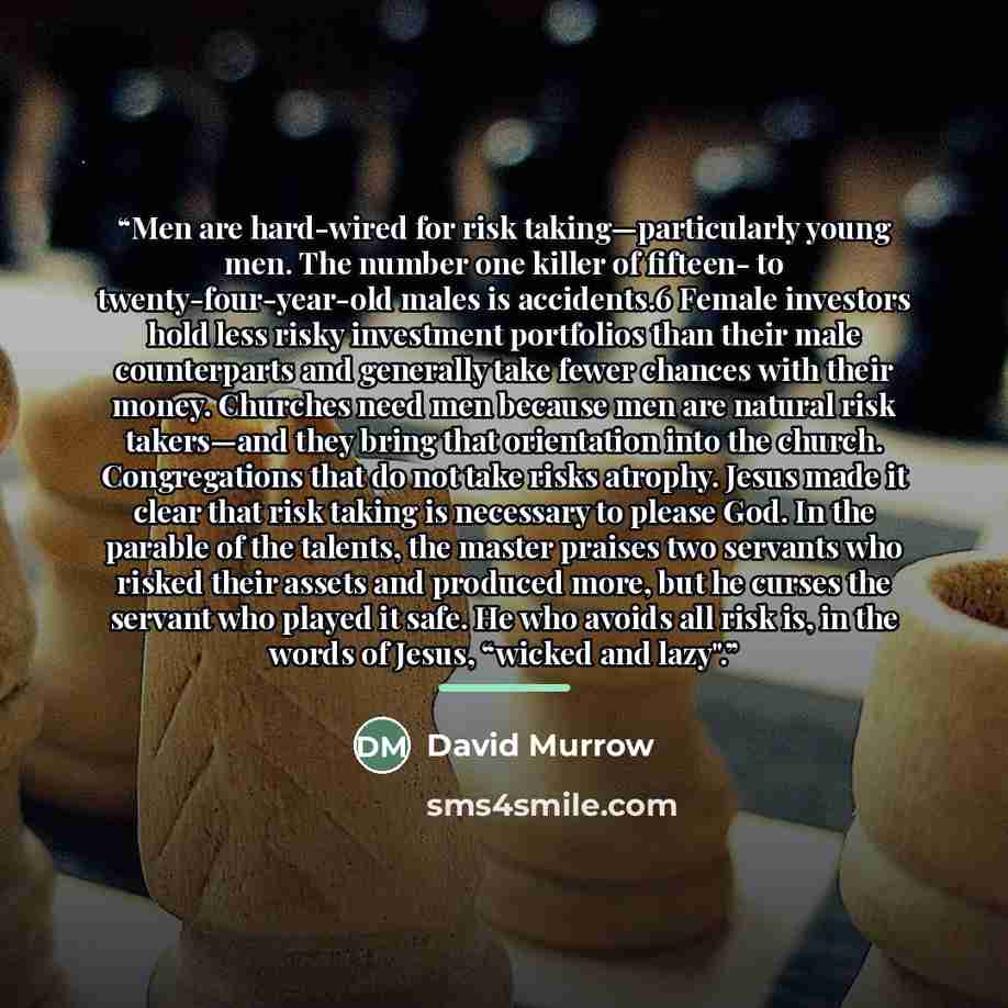 “Men are hard-wired for risk taking—particularly young men. The number one killer of fifteen- to twenty-four-year-old males is accidents.6 Female investors hold less risky investment portfolios than their male counterparts and generally take fewer chances with their money. Churches need men because…” quote by David Murrow