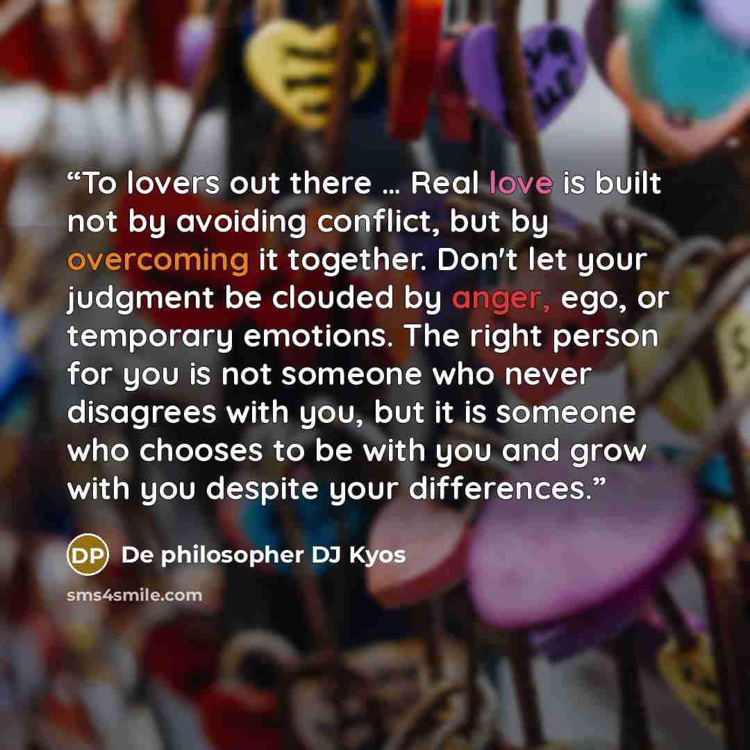 “To lovers out there … Real love is built not by avoiding conflict, but by overcoming it together. Don't let your judgment be clouded by anger, ego, or temporary emotions. The right person for you is not someone who never disagrees with you, but it is someone who chooses to be with you and grow…” quote by De philosopher DJ Kyos