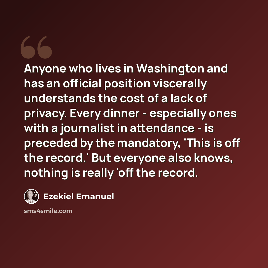 “Anyone who lives in Washington and has an official position viscerally understands the cost of a lack of privacy. Every dinner - especially ones with a journalist in attendance - is preceded by the mandatory, 'This is off the record.' But everyone also knows, nothing is really 'off the record.” quote by Ezekiel Emanuel