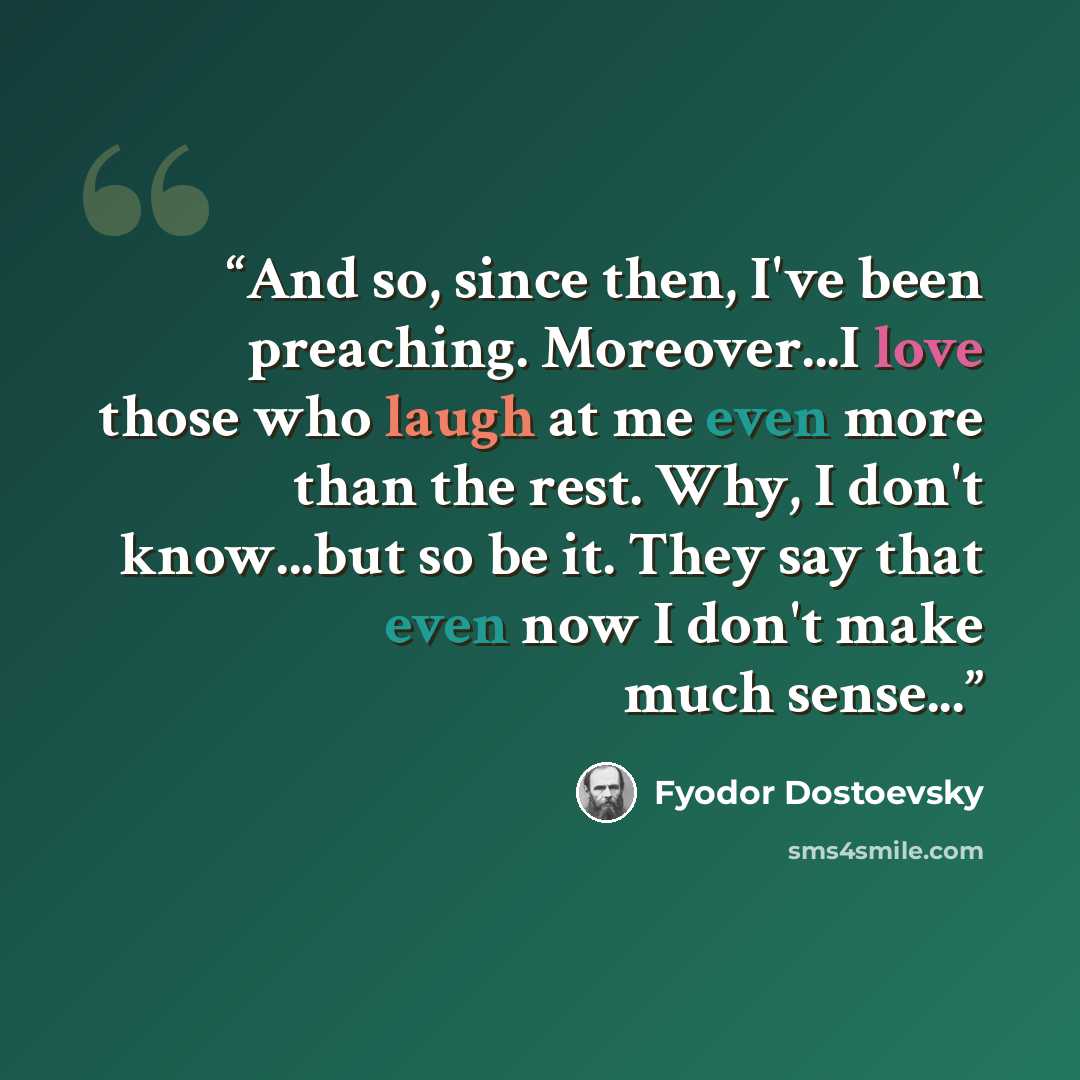 “And so, since then, I've been preaching. Moreover...I love those who laugh at me even more than the rest. Why, I don't know...but so be it. They say that even now I don't make much sense...” quote by Fyodor Dostoevsky
