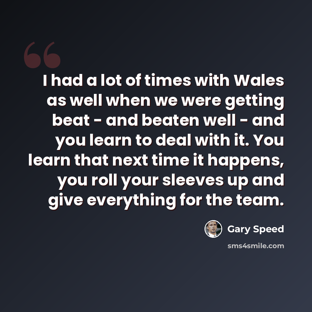 “I had a lot of times with Wales as well when we were getting beat - and beaten well - and you learn to deal with it. You learn that next time it happens, you roll your sleeves up and give everything for the team.” quote by Gary Speed
