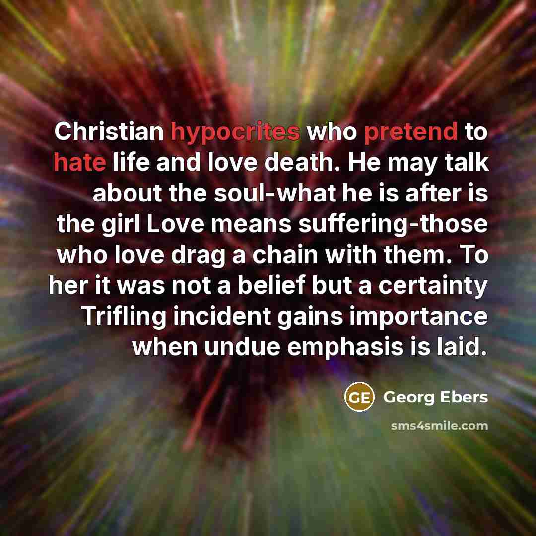 “Christian hypocrites who pretend to hate life and love death. He may talk about the soul-what he is after is the girl Love means suffering-those who love drag a chain with them. To her it was not a belief but a certainty Trifling incident gains importance when undue emphasis is laid.” quote by Georg Ebers