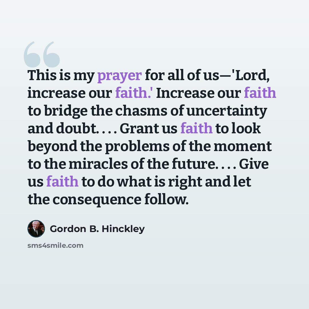 “This is my prayer for all of us—'Lord, increase our faith.' Increase our faith to bridge the chasms of uncertainty and doubt. . . . Grant us faith to look beyond the problems of the moment to the miracles of the future. . . . Give us faith to do what is right and let the consequence follow.” quote by Gordon B. Hinckley