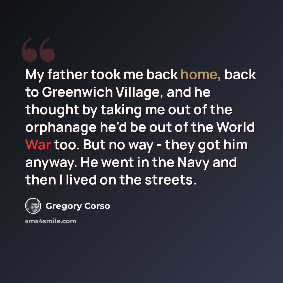 “My father took me back home, back to Greenwich Village, and he thought by taking me out of the orphanage he'd be out of the World War too. But no way - they got him anyway. He went in the Navy and then I lived on the streets.” quote by Gregory Corso