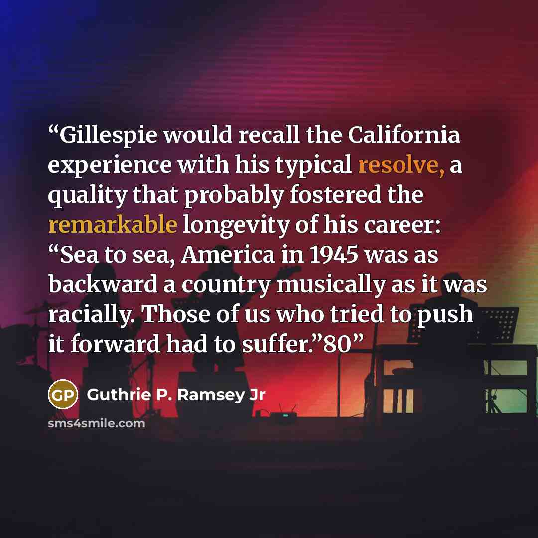 “Gillespie would recall the California experience with his typical resolve, a quality that probably fostered the remarkable longevity of his career: “Sea to sea, America in 1945 was as backward a country musically as it was racially. Those of us who tried to push it forward had to suffer.”80” quote by Guthrie P. Ramsey Jr