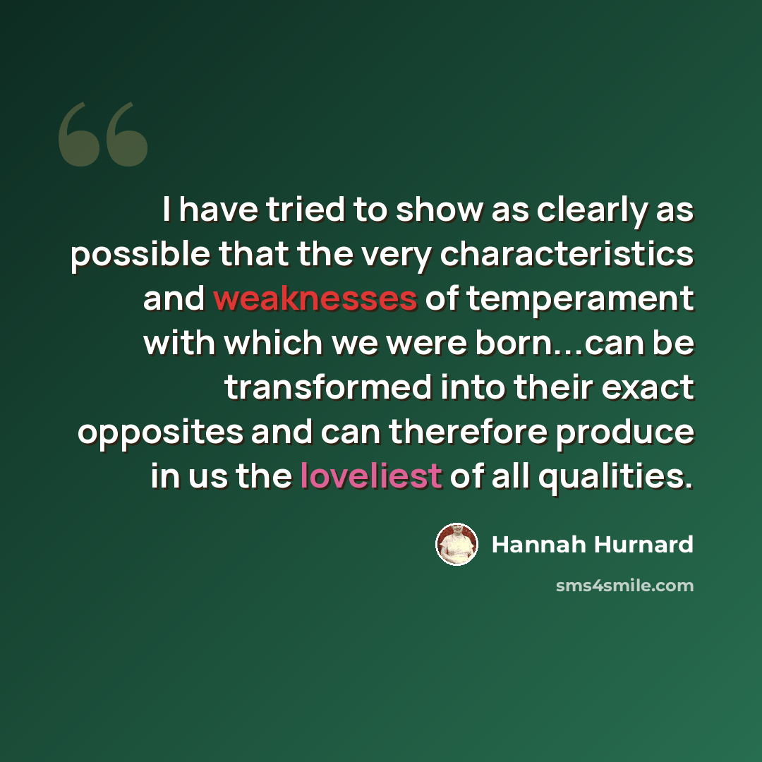 “I have tried to show as clearly as possible that the very characteristics and weaknesses of temperament with which we were born...can be transformed into their exact opposites and can therefore produce in us the loveliest of all qualities.” quote by Hannah Hurnard