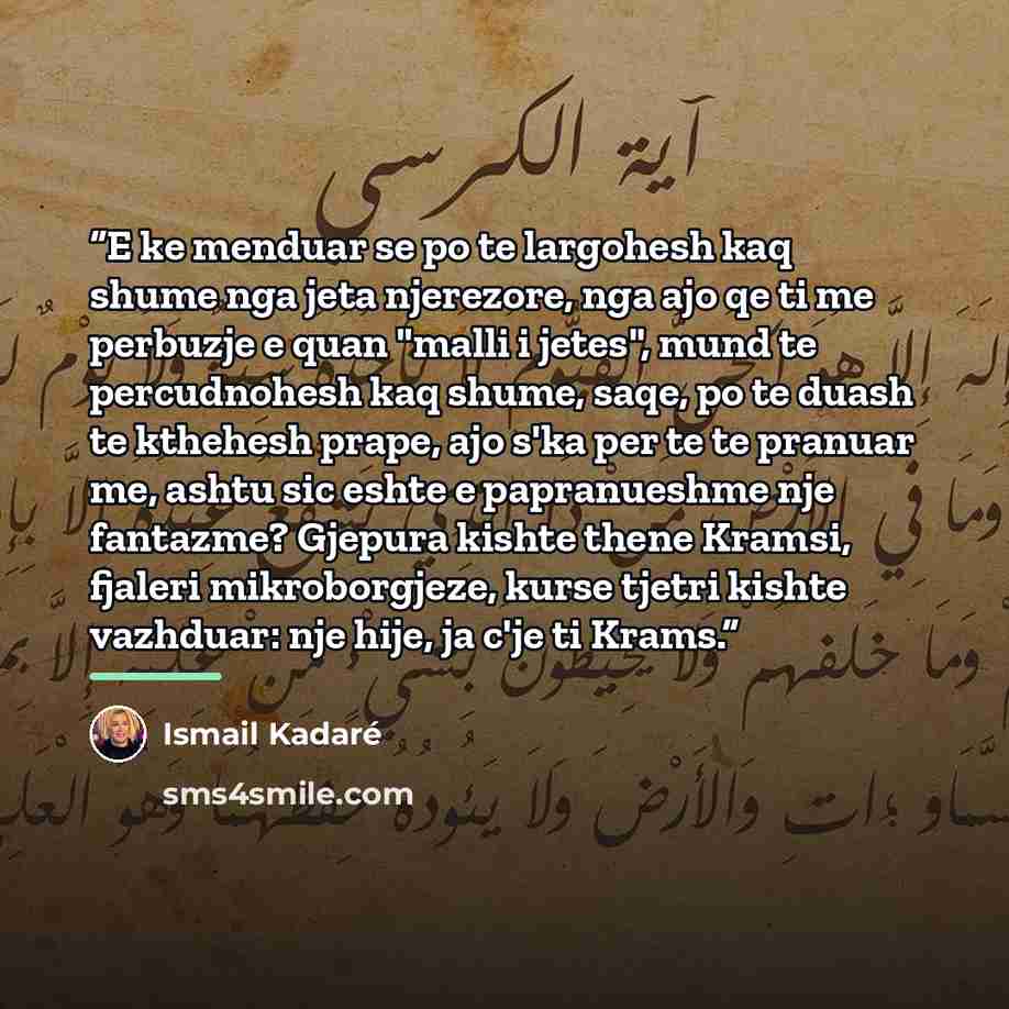 “E ke menduar se po te largohesh kaq shume nga jeta njerezore, nga ajo qe ti me perbuzje e quan "malli i jetes", mund te percudnohesh kaq shume, saqe, po te duash te kthehesh prape, ajo s'ka per te te pranuar me, ashtu sic eshte e papranueshme nje fantazme? Gjepura kishte thene Kramsi, fjaleri…” quote by Ismail Kadaré