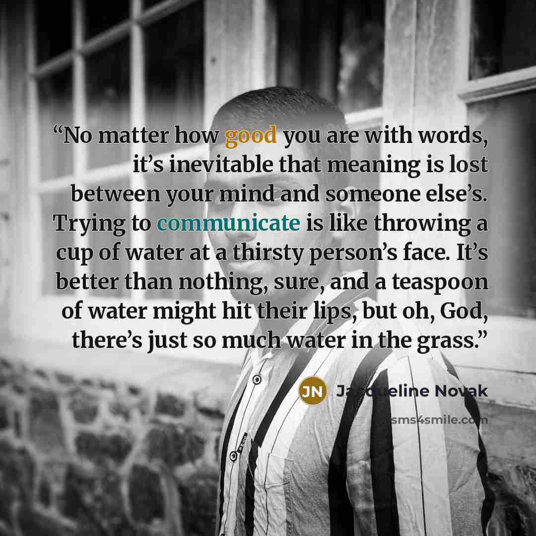 “No matter how good you are with words, it’s inevitable that meaning is lost between your mind and someone else’s. Trying to communicate is like throwing a cup of water at a thirsty person’s face. It’s better than nothing, sure, and a teaspoon of water might hit their lips, but oh, God, there’s…” quote by Jacqueline Novak