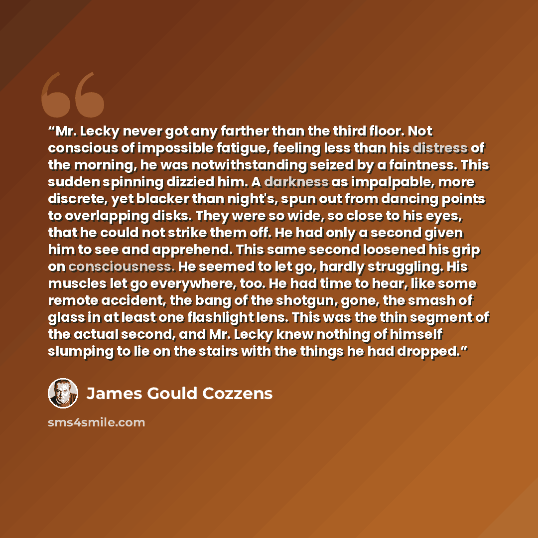 “Mr. Lecky never got any farther than the third floor. Not conscious of impossible fatigue, feeling less than his distress of the morning, he was notwithstanding seized by a faintness. This sudden spinning dizzied him. A darkness as impalpable, more discrete, yet blacker than night's, spun out from…” quote by James Gould Cozzens