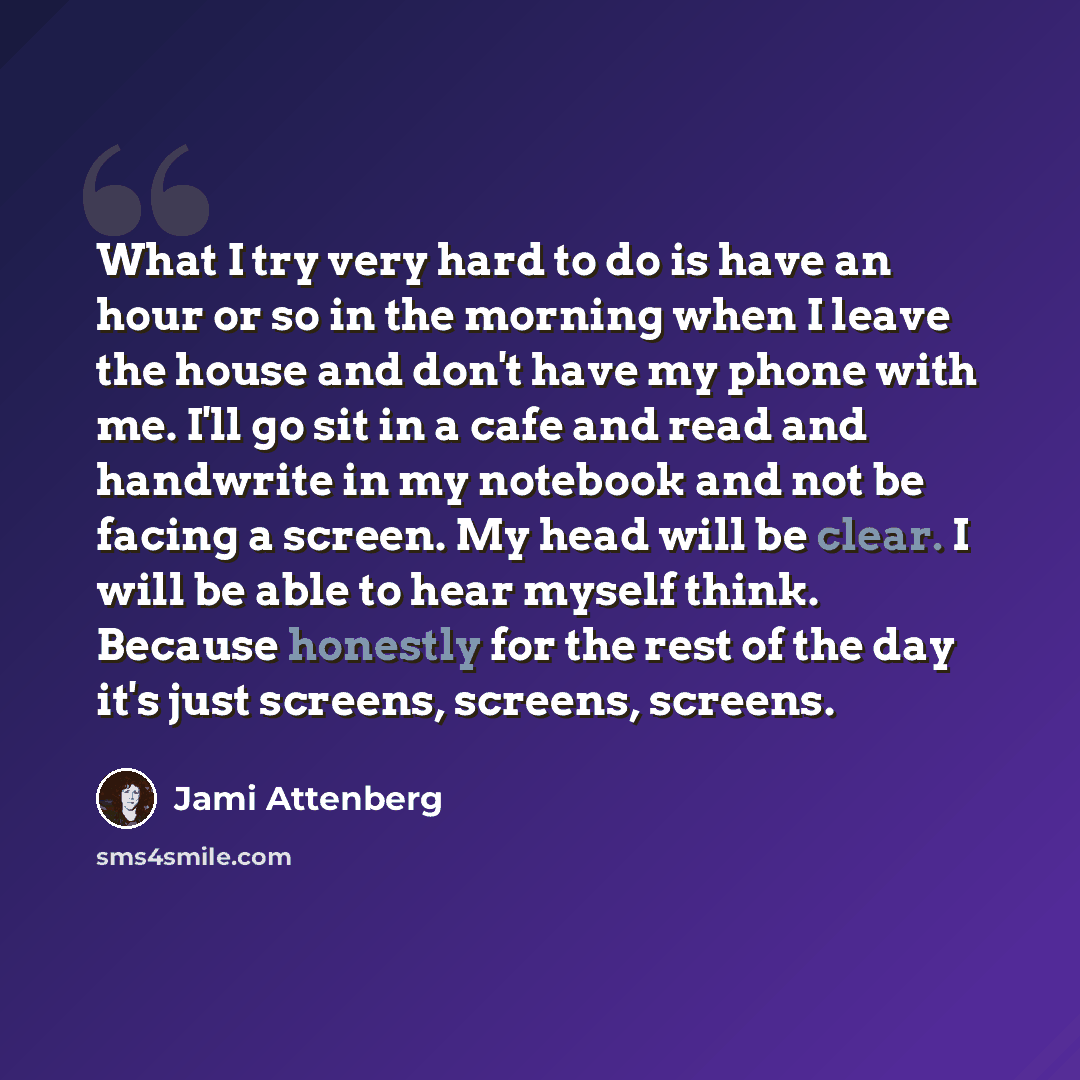 “What I try very hard to do is have an hour or so in the morning when I leave the house and don't have my phone with me. I'll go sit in a cafe and read and handwrite in my notebook and not be facing a screen. My head will be clear. I will be able to hear myself think. Because honestly for the rest…” quote by Jami Attenberg