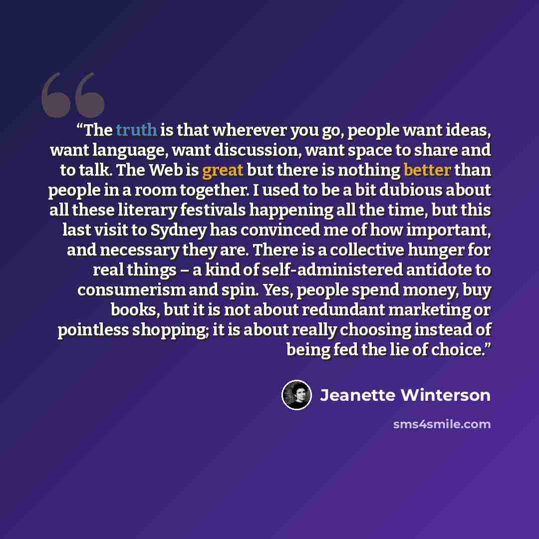“The truth is that wherever you go, people want ideas, want language, want discussion, want space to share and to talk. The Web is great but there is nothing better than people in a room together. I used to be a bit dubious about all these literary festivals happening all the time, but this last…” quote by Jeanette Winterson