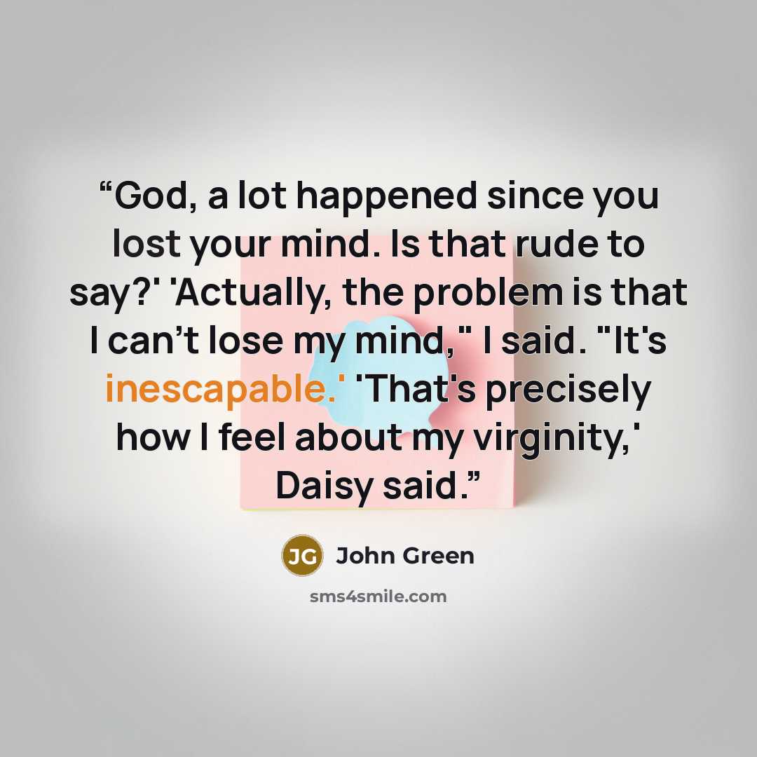 “God, a lot happened since you lost your mind. Is that rude to say?' 'Actually, the problem is that I can't lose my mind," I said. "It's inescapable.' 'That's precisely how I feel about my virginity,' Daisy said.” quote by John Green