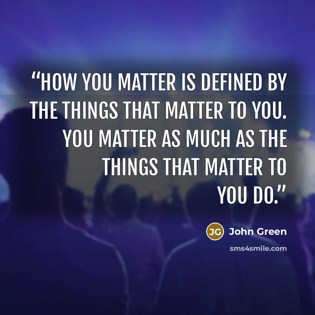 “How you matter is defined by the things that matter to you. You matter as much as the things that matter to you do.” quote by John Green