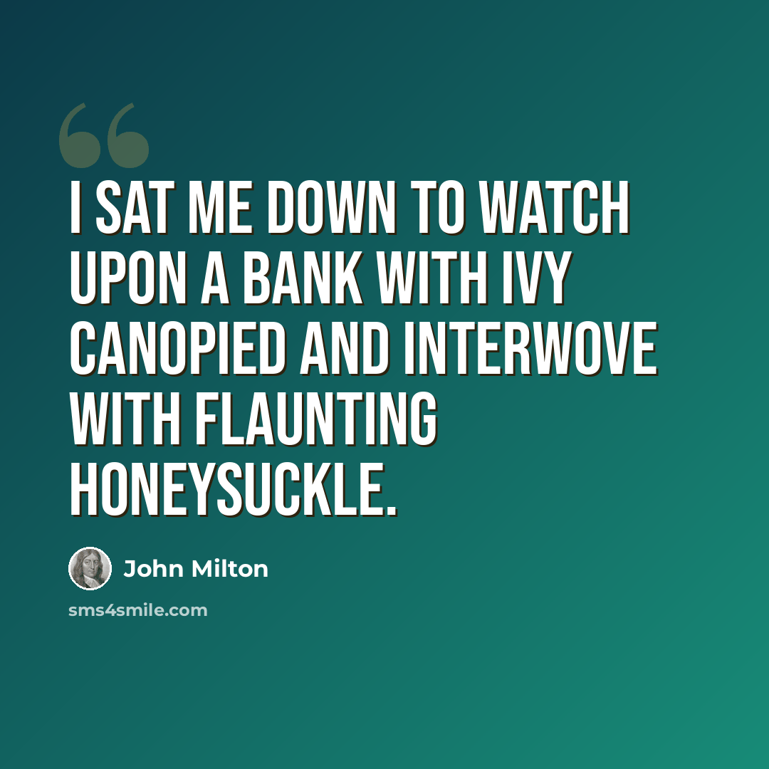 “I sat me down to watch upon a bank With ivy canopied and interwove With flaunting honeysuckle.” quote by John Milton