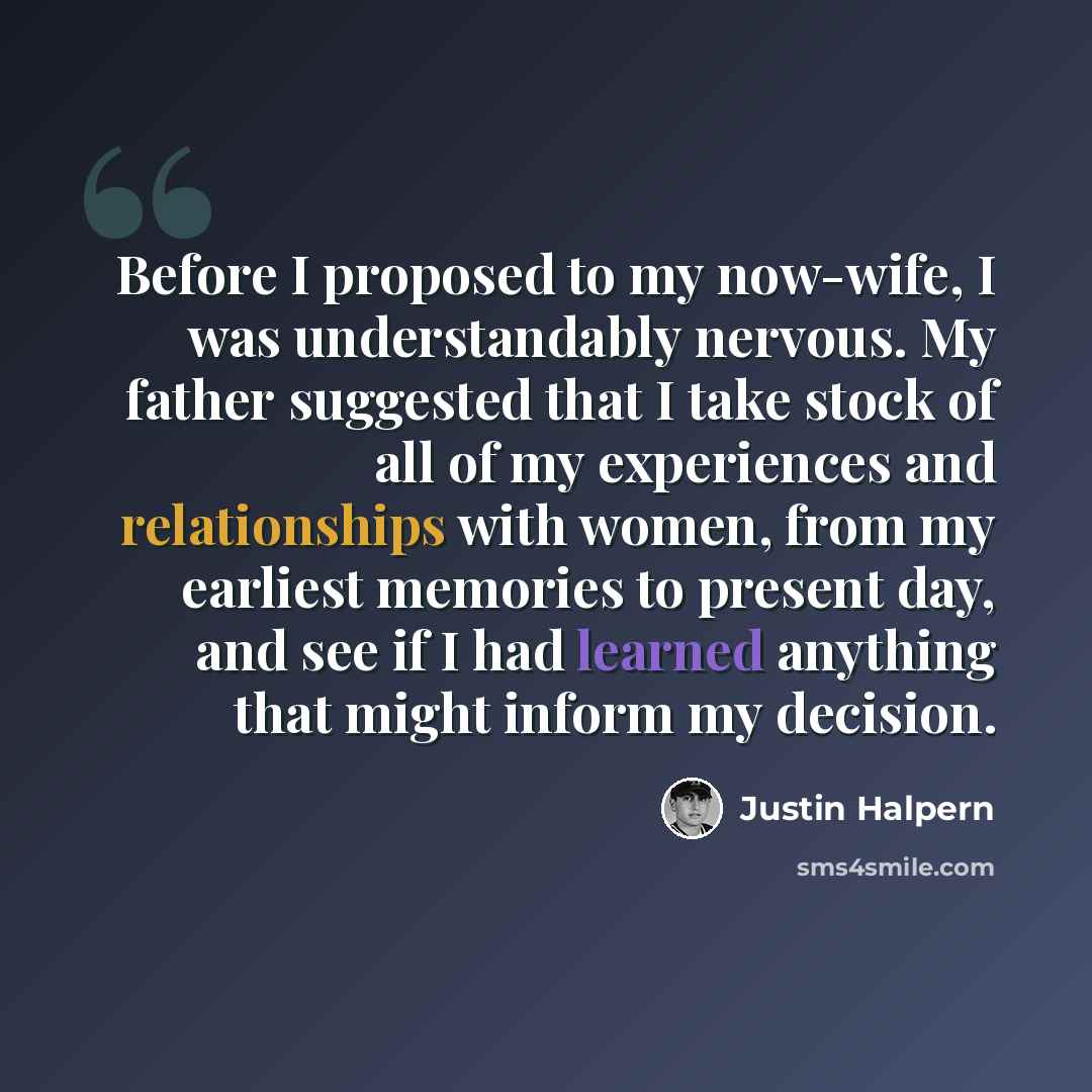 “Before I proposed to my now-wife, I was understandably nervous. My father suggested that I take stock of all of my experiences and relationships with women, from my earliest memories to present day, and see if I had learned anything that might inform my decision.” quote by Justin Halpern