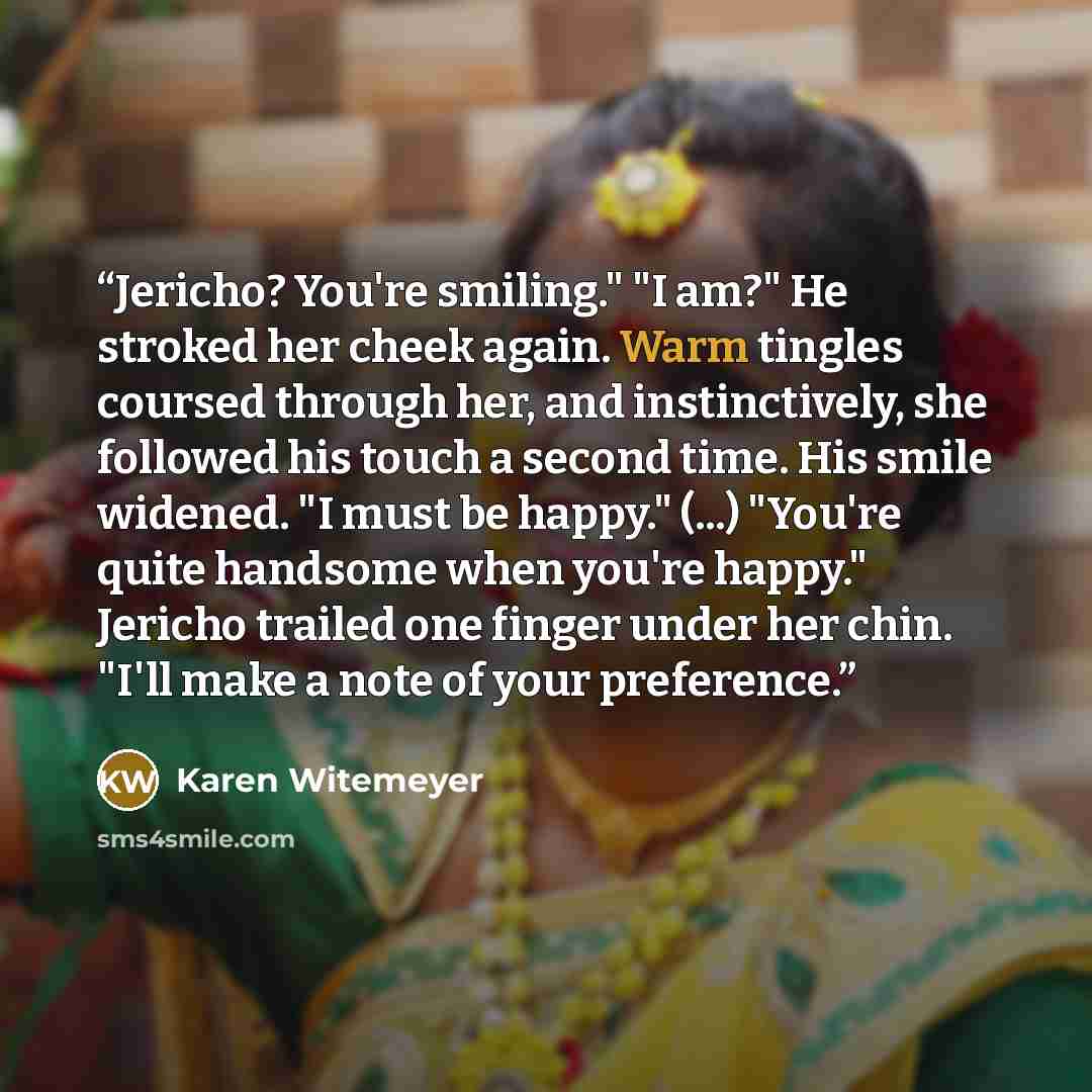 “Jericho? You're smiling." "I am?" He stroked her cheek again. Warm tingles coursed through her, and instinctively, she followed his touch a second time. His smile widened. "I must be happy." (...) "You're quite handsome when you're happy." Jericho trailed one finger under her chin. "I'll make a…” quote by Karen Witemeyer
