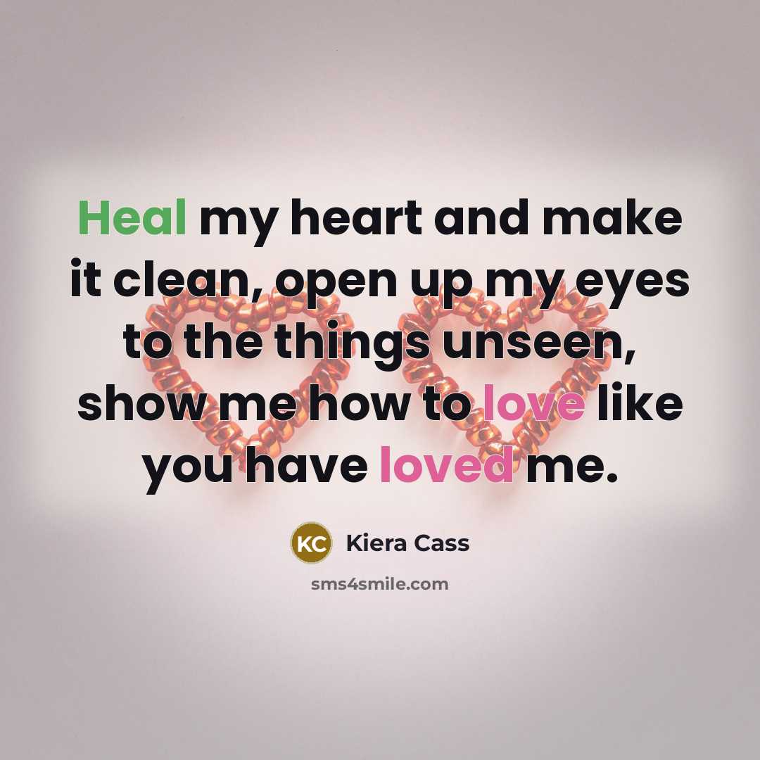“Heal my heart and make it clean, open up my eyes to the things unseen, show me how to love like you have loved me.” quote by Kiera Cass