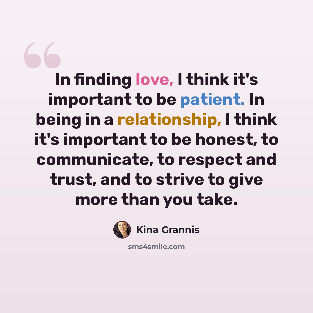 “In finding love, I think it's important to be patient. In being in a relationship, I think it's important to be honest, to communicate, to respect and trust, and to strive to give more than you take.” quote by Kina Grannis