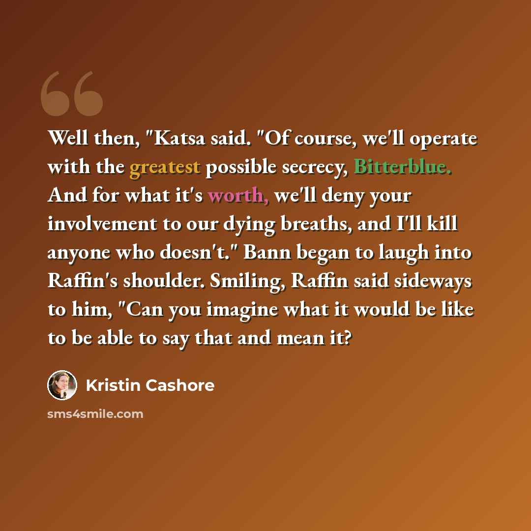 “Well then, "Katsa said. "Of course, we'll operate with the greatest possible secrecy, Bitterblue. And for what it's worth, we'll deny your involvement to our dying breaths, and I'll kill anyone who doesn't." Bann began to laugh into Raffin's shoulder. Smiling, Raffin said sideways to him, "Can you…” quote by Kristin Cashore