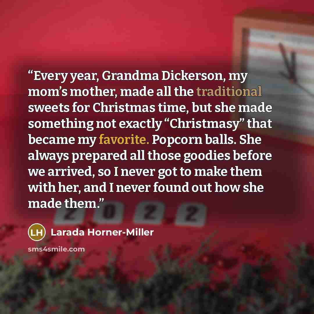 “Every year, Grandma Dickerson, my mom’s mother, made all the traditional sweets for Christmas time, but she made something not exactly “Christmasy” that became my favorite. Popcorn balls. She always prepared all those goodies before we arrived, so I never got to make them with her, and I never…” quote by Larada Horner-Miller