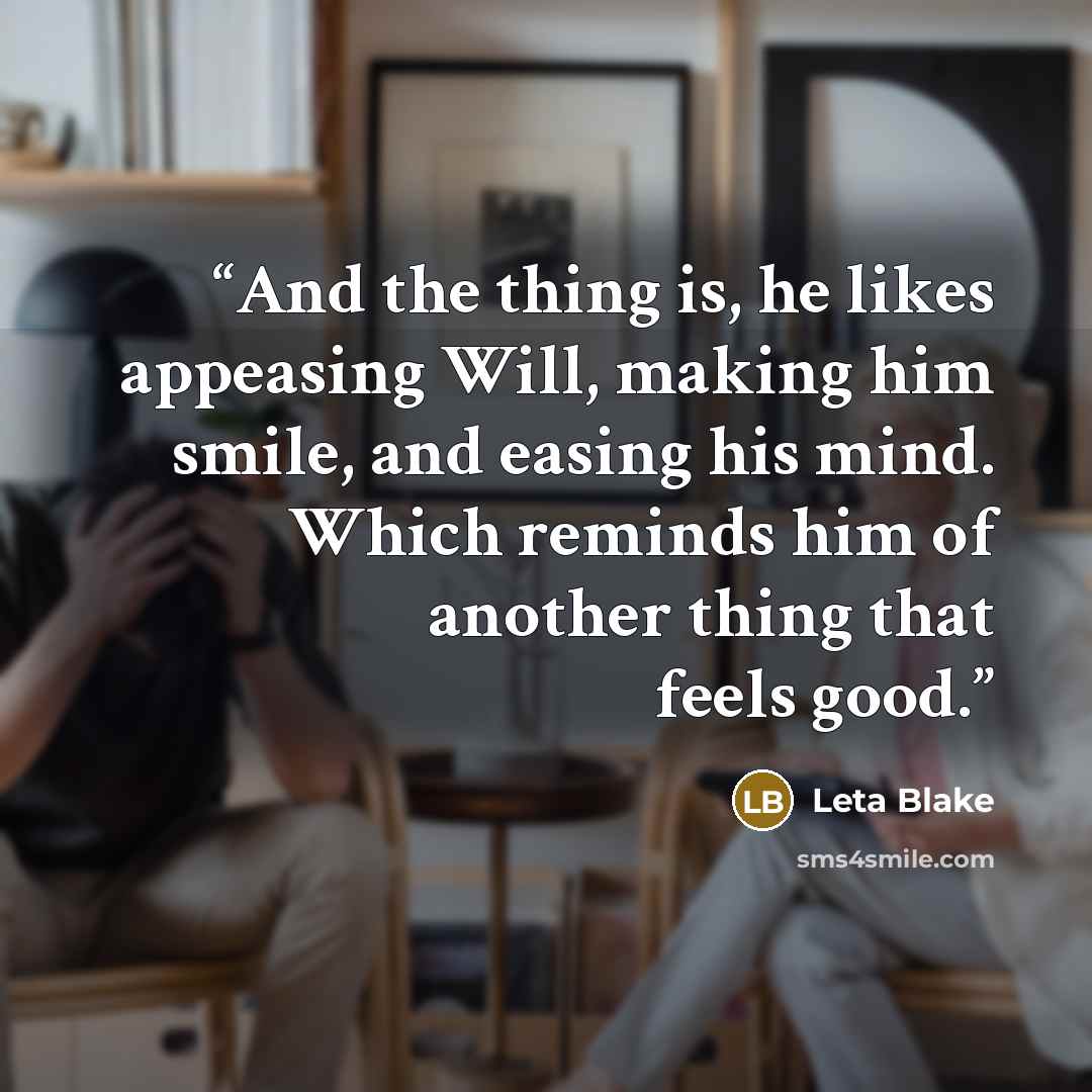 “And the thing is, he likes appeasing Will, making him smile, and easing his mind. Which reminds him of another thing that feels good.” quote by Leta Blake