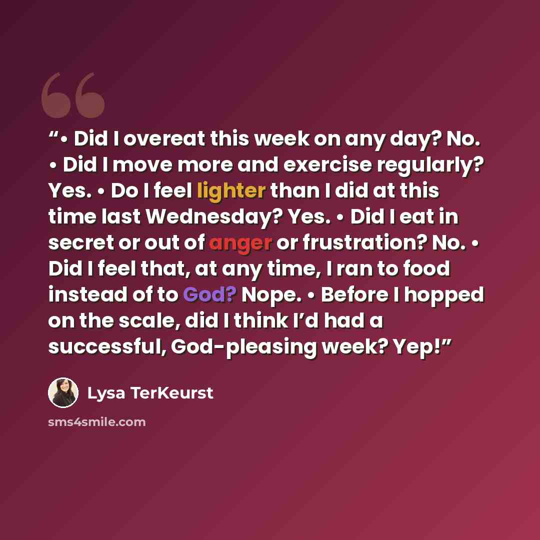 “• Did I overeat this week on any day? No. • Did I move more and exercise regularly? Yes. • Do I feel lighter than I did at this time last Wednesday? Yes. • Did I eat in secret or out of anger or frustration? No. • Did I feel that, at any time, I ran to food instead of to God? Nope. • Before I…” quote by Lysa TerKeurst