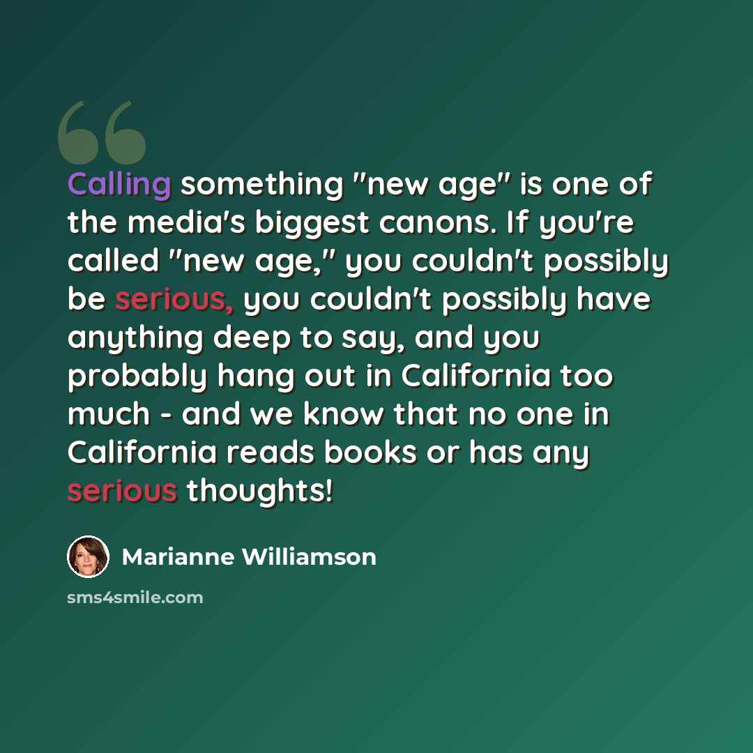 “Calling something "new age" is one of the media's biggest canons. If you're called "new age," you couldn't possibly be serious, you couldn't possibly have anything deep to say, and you probably hang out in California too much - and we know that no one in California reads books or has any serious…” quote by Marianne Williamson