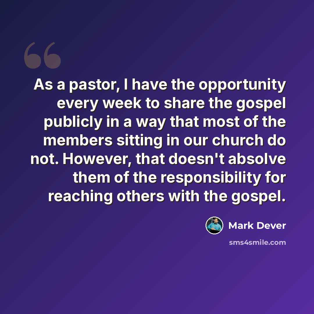 “As a pastor, I have the opportunity every week to share the gospel publicly in a way that most of the members sitting in our church do not. However, that doesn't absolve them of the responsibility for reaching others with the gospel.” quote by Mark Dever