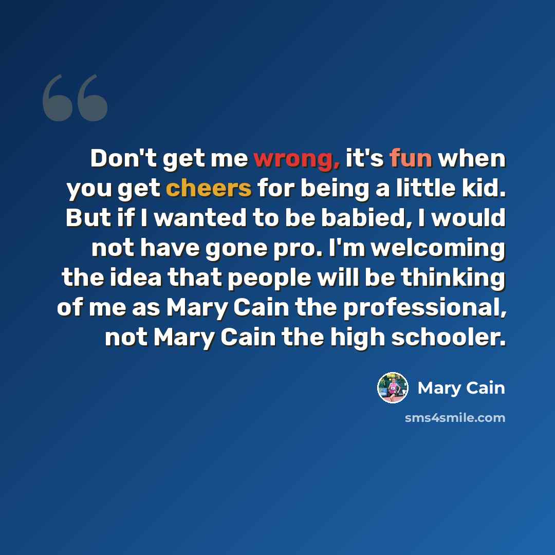 “Don't get me wrong, it's fun when you get cheers for being a little kid. But if I wanted to be babied, I would not have gone pro. I'm welcoming the idea that people will be thinking of me as Mary Cain the professional, not Mary Cain the high schooler.” quote by Mary Cain