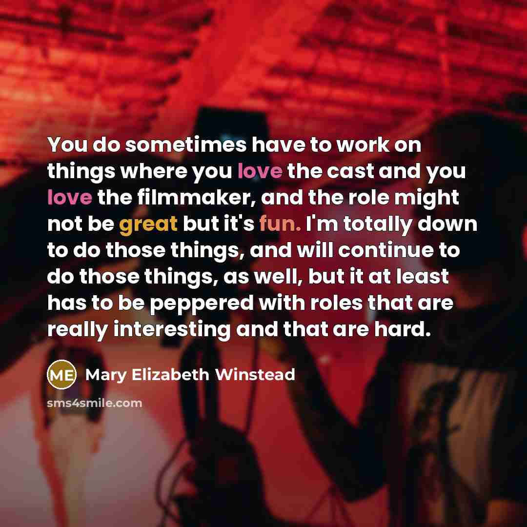 “You do sometimes have to work on things where you love the cast and you love the filmmaker, and the role might not be great but it's fun. I'm totally down to do those things, and will continue to do those things, as well, but it at least has to be peppered with roles that are really interesting…” quote by Mary Elizabeth Winstead