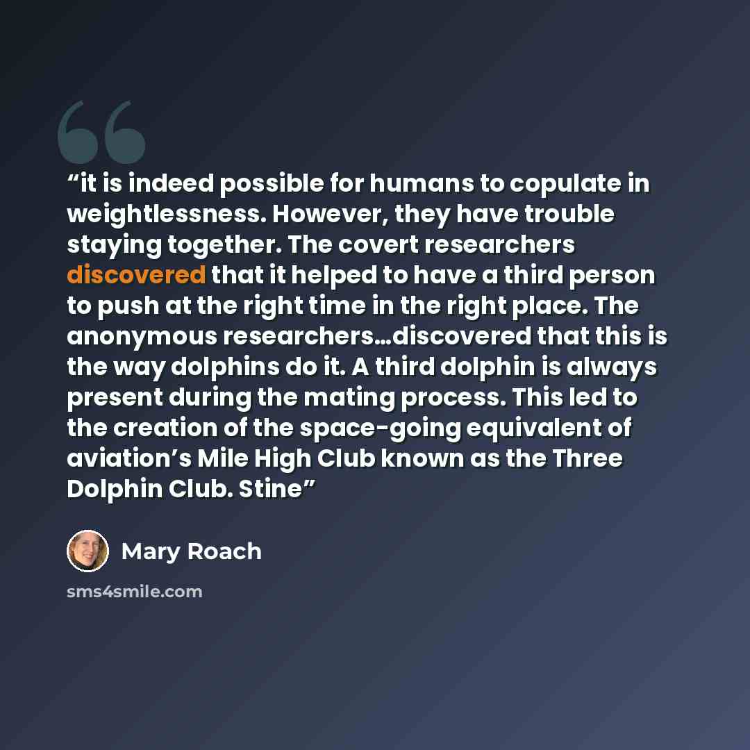 “it is indeed possible for humans to copulate in weightlessness. However, they have trouble staying together. The covert researchers discovered that it helped to have a third person to push at the right time in the right place. The anonymous researchers…discovered that this is the way dolphins do…” quote by Mary Roach