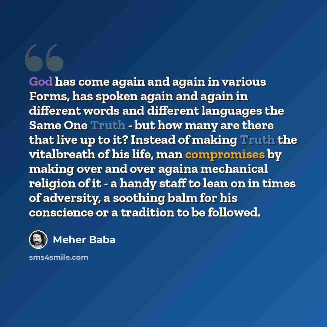 “God has come again and again in various Forms, has spoken again and again in different words and different languages the Same One Truth - but how many are there that live up to it? Instead of making Truth the vitalbreath of his life, man compromises by making over and over againa mechanical…” quote by Meher Baba
