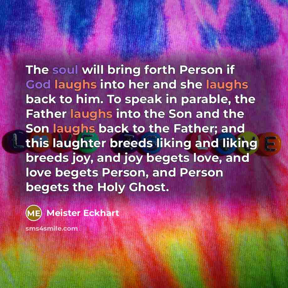 “The soul will bring forth Person if God laughs into her and she laughs back to him. To speak in parable, the Father laughs into the Son and the Son laughs back to the Father; and this laughter breeds liking and liking breeds joy, and joy begets love, and love begets Person, and Person begets the…” quote by Meister Eckhart