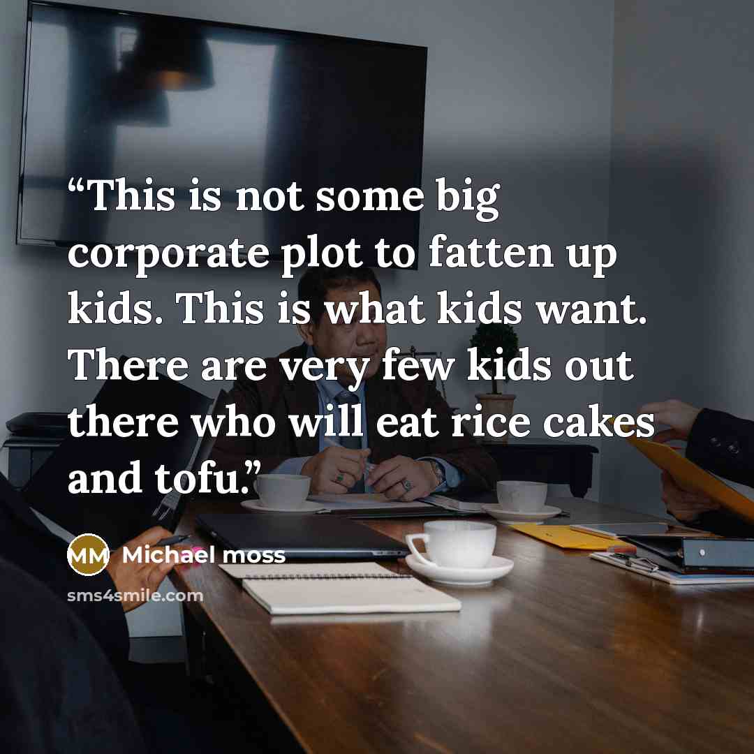 “This is not some big corporate plot to fatten up kids. This is what kids want. There are very few kids out there who will eat rice cakes and tofu.” quote by Michael Moss