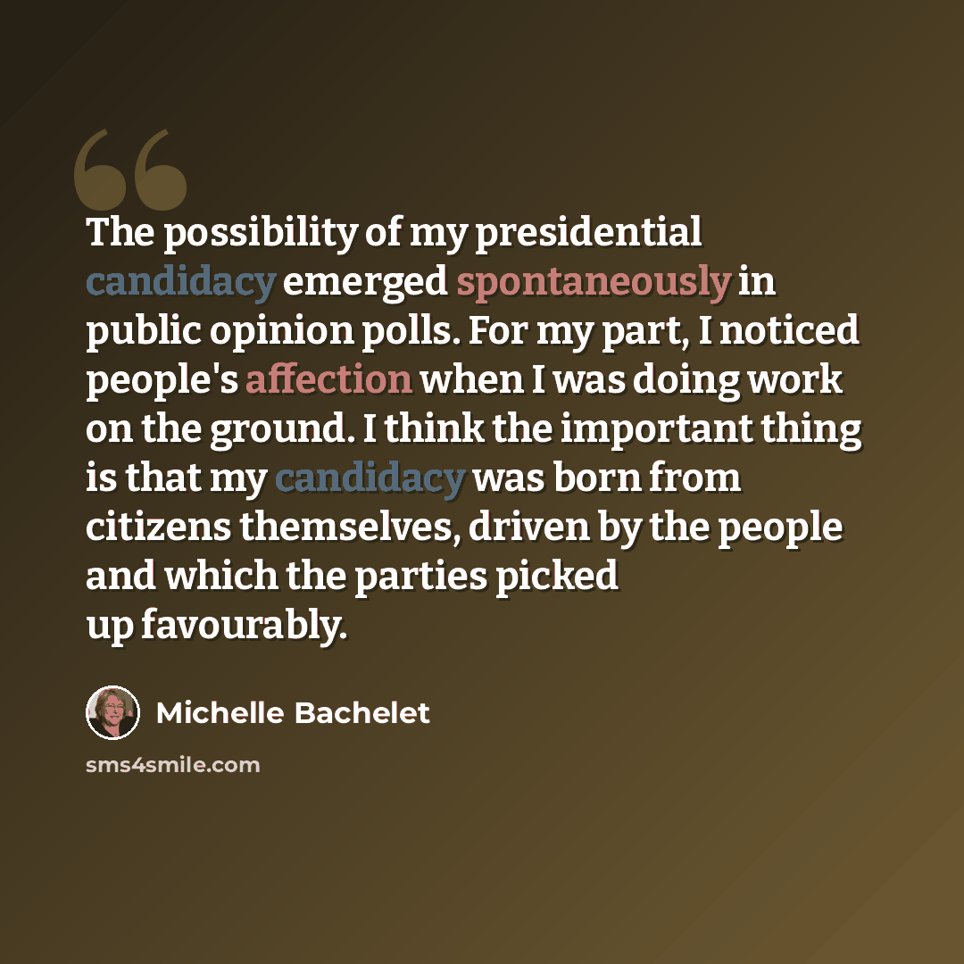 “The possibility of my presidential candidacy emerged spontaneously in public opinion polls. For my part, I noticed people's affection when I was doing work on the ground. I think the important thing is that my candidacy was born from citizens themselves, driven by the people and which the parties…” quote by Michelle Bachelet
