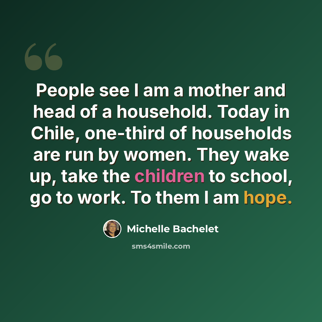 “People see I am a mother and head of a household. Today in Chile, one-third of households are run by women. They wake up, take the children to school, go to work. To them I am hope.” quote by Michelle Bachelet