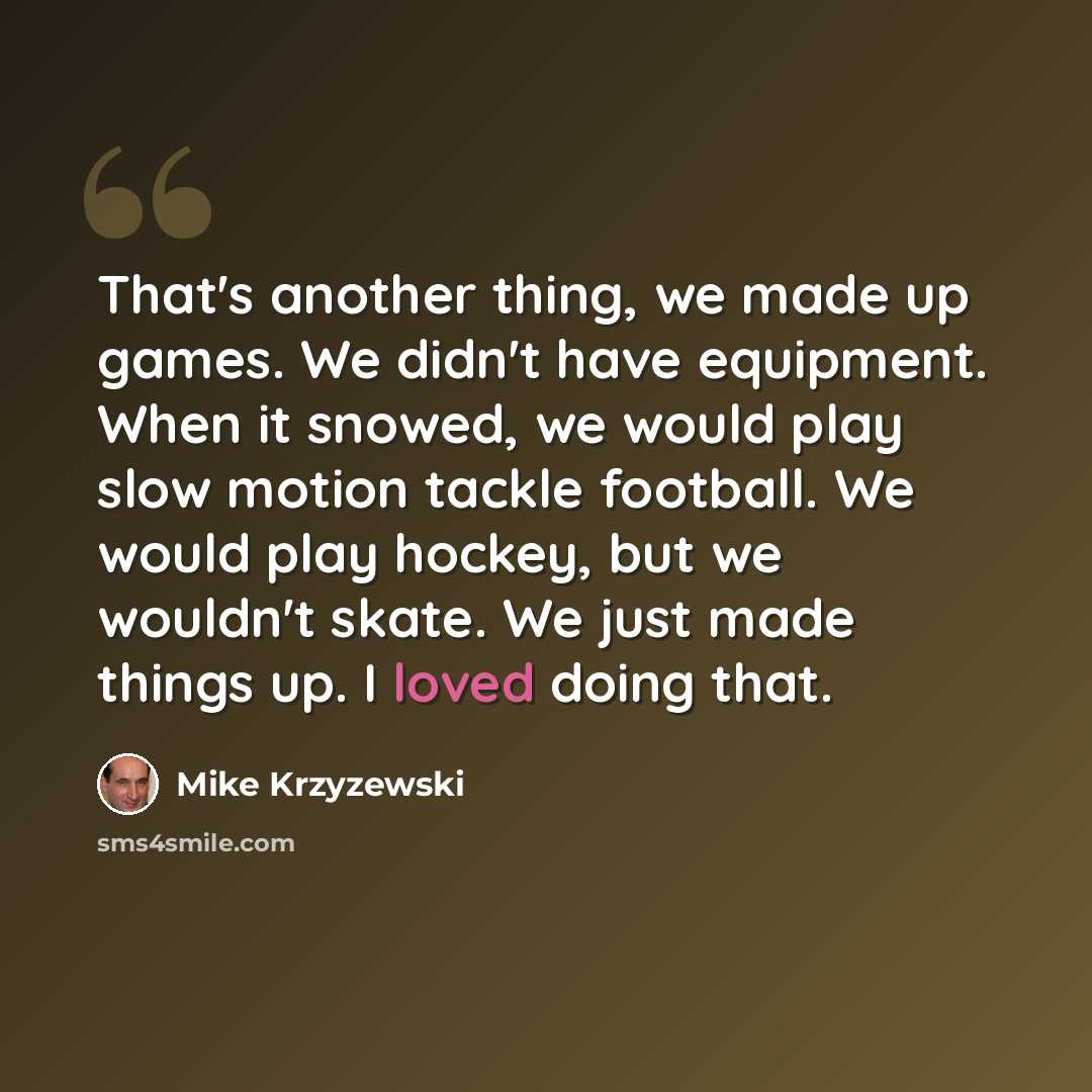 “That's another thing, we made up games. We didn't have equipment. When it snowed, we would play slow motion tackle football. We would play hockey, but we wouldn't skate. We just made things up. I loved doing that.” quote by Mike Krzyzewski
