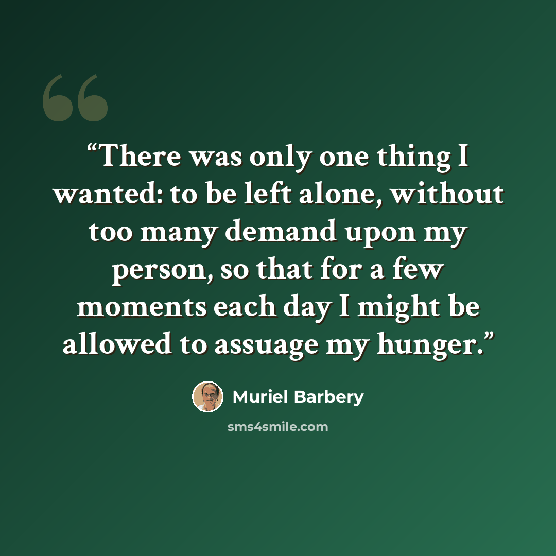 “There was only one thing I wanted: to be left alone, without too many demand upon my person, so that for a few moments each day I might be allowed to assuage my hunger.” quote by Muriel Barbery