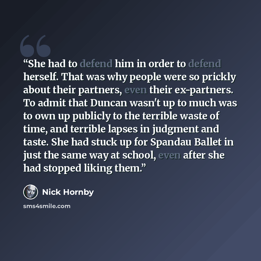 “She had to defend him in order to defend herself. That was why people were so prickly about their partners, even their ex-partners. To admit that Duncan wasn't up to much was to own up publicly to the terrible waste of time, and terrible lapses in judgment and taste. She had stuck up for Spandau…” quote by Nick Hornby