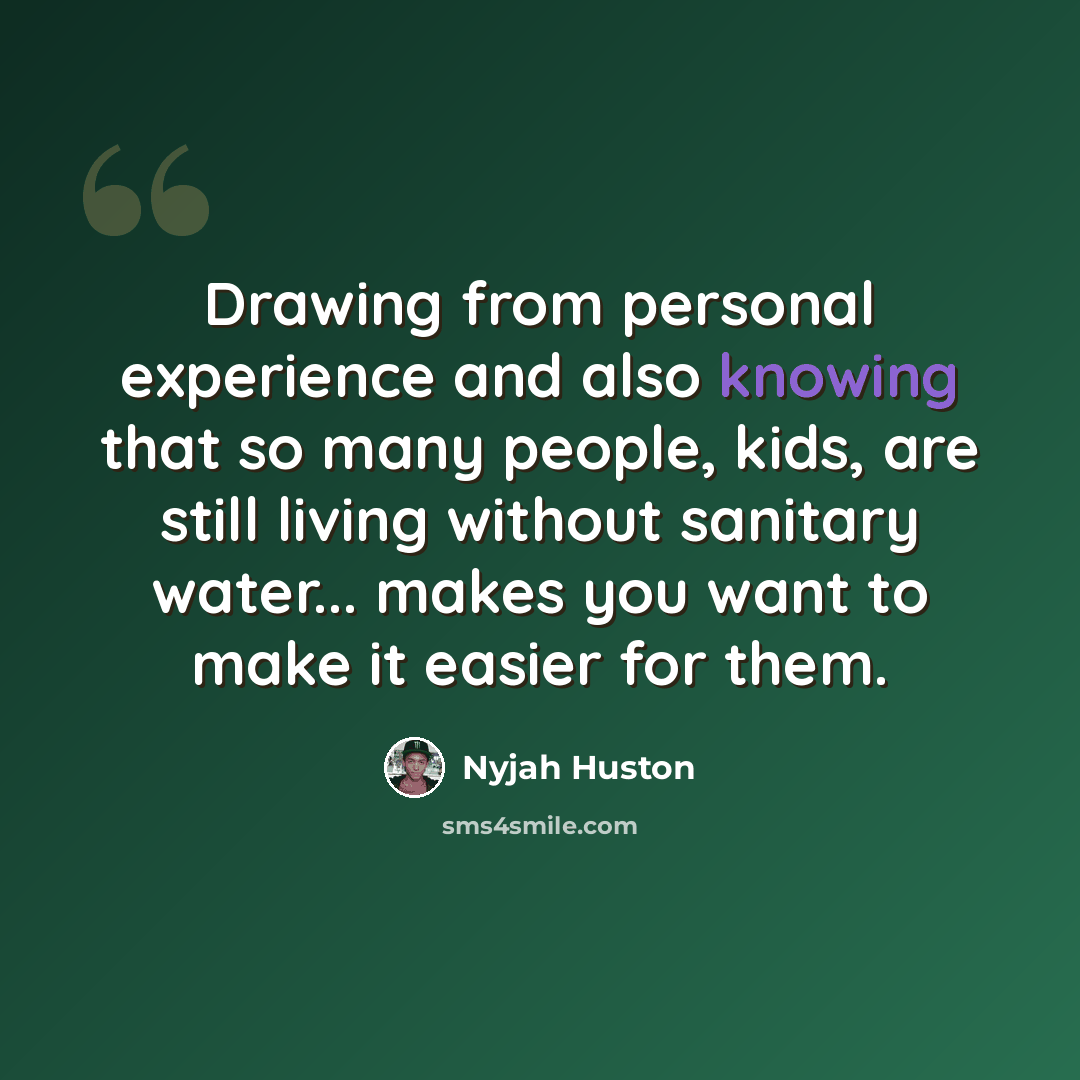 “Drawing from personal experience and also knowing that so many people, kids, are still living without sanitary water... makes you want to make it easier for them.” quote by Nyjah Huston