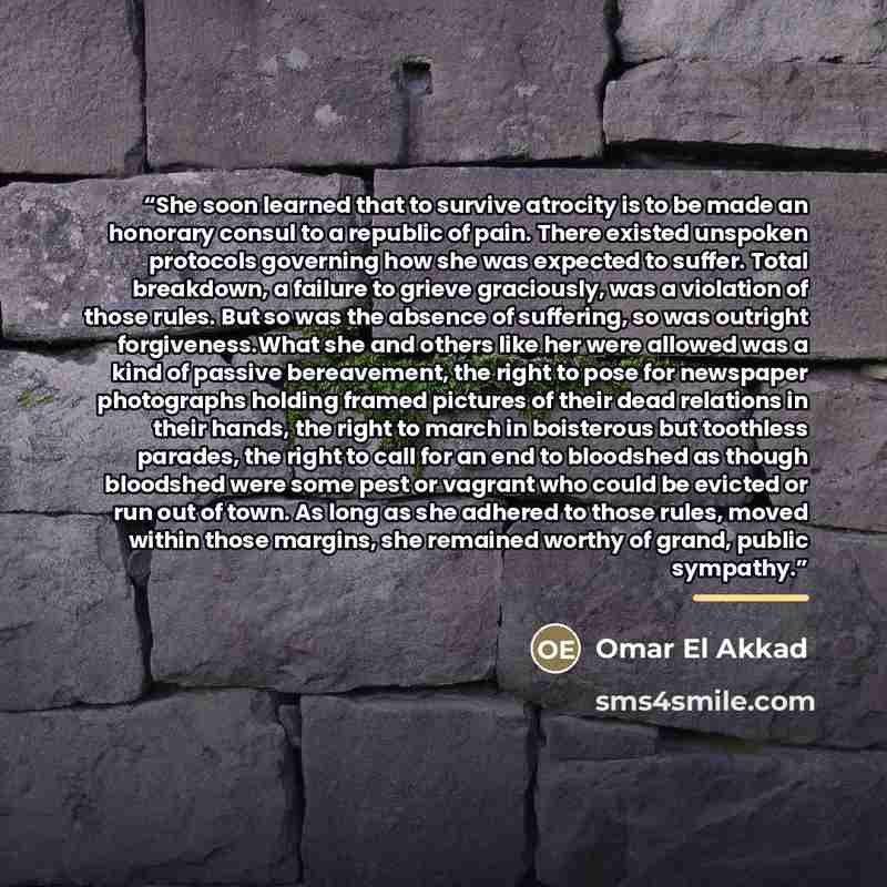 “She soon learned that to survive atrocity is to be made an honorary consul to a republic of pain. There existed unspoken protocols governing how she was expected to suffer. Total breakdown, a failure to grieve graciously, was a violation of those rules. But so was the absence of suffering, so was…” quote by Omar El Akkad