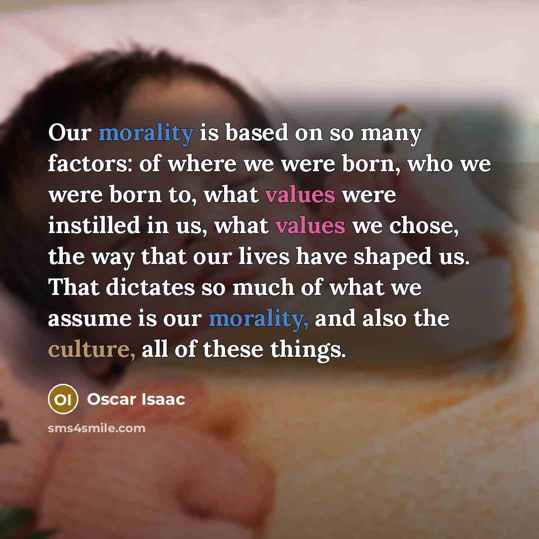 “Our morality is based on so many factors: of where we were born, who we were born to, what values were instilled in us, what values we chose, the way that our lives have shaped us. That dictates so much of what we assume is our morality, and also the culture, all of these things.” quote by Oscar Isaac