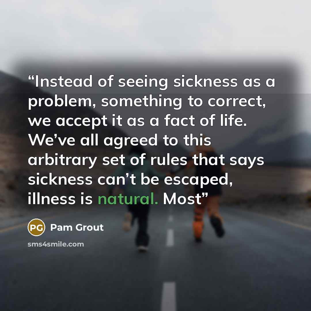 “Instead of seeing sickness as a problem, something to correct, we accept it as a fact of life. We’ve all agreed to this arbitrary set of rules that says sickness can’t be escaped, illness is natural. Most” quote by Pam Grout