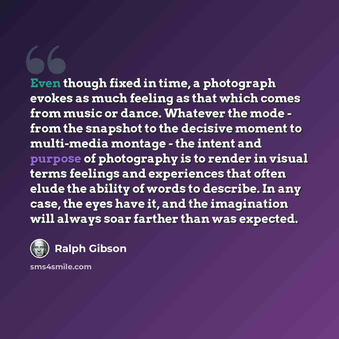 “Even though fixed in time, a photograph evokes as much feeling as that which comes from music or dance. Whatever the mode - from the snapshot to the decisive moment to multi-media montage - the intent and purpose of photography is to render in visual terms feelings and experiences that often elude…” quote by Ralph Gibson