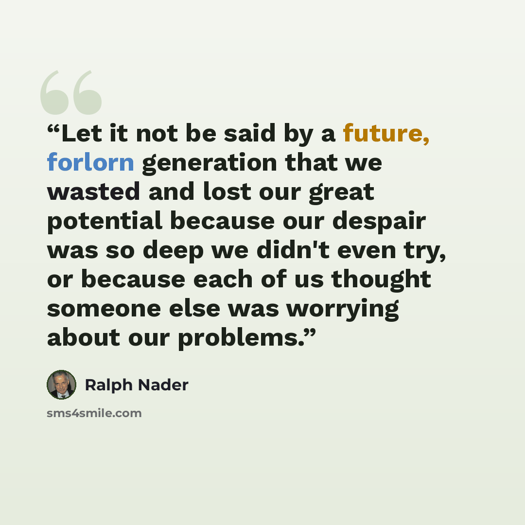 “Let it not be said by a future, forlorn generation that we wasted and lost our great potential because our despair was so deep we didn't even try, or because each of us thought someone else was worrying about our problems.” quote by Ralph Nader