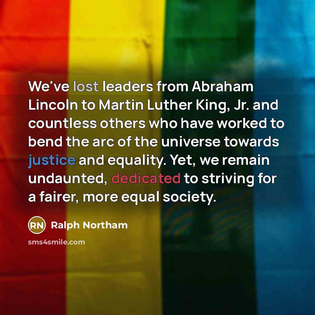 “We've lost leaders from Abraham Lincoln to Martin Luther King, Jr. and countless others who have worked to bend the arc of the universe towards justice and equality. Yet, we remain undaunted, dedicated to striving for a fairer, more equal society.” quote by Ralph Northam
