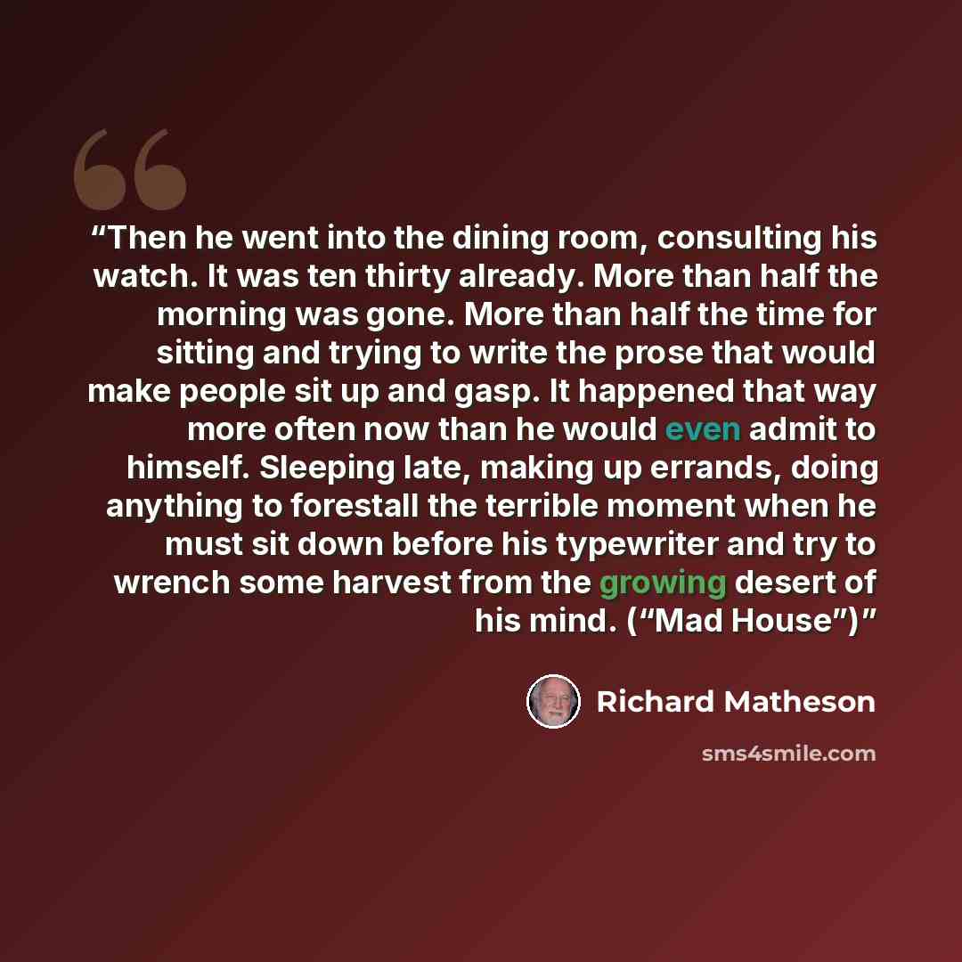 “Then he went into the dining room, consulting his watch. It was ten thirty already. More than half the morning was gone. More than half the time for sitting and trying to write the prose that would make people sit up and gasp. It happened that way more often now than he would even admit to…” quote by Richard Matheson