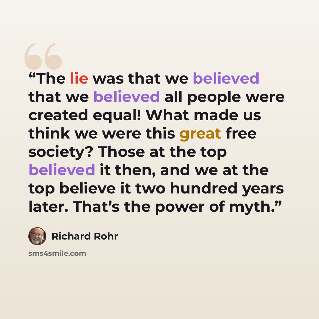 “The lie was that we believed that we believed all people were created equal! What made us think we were this great free society? Those at the top believed it then, and we at the top believe it two hundred years later. That’s the power of myth.” quote by Richard Rohr