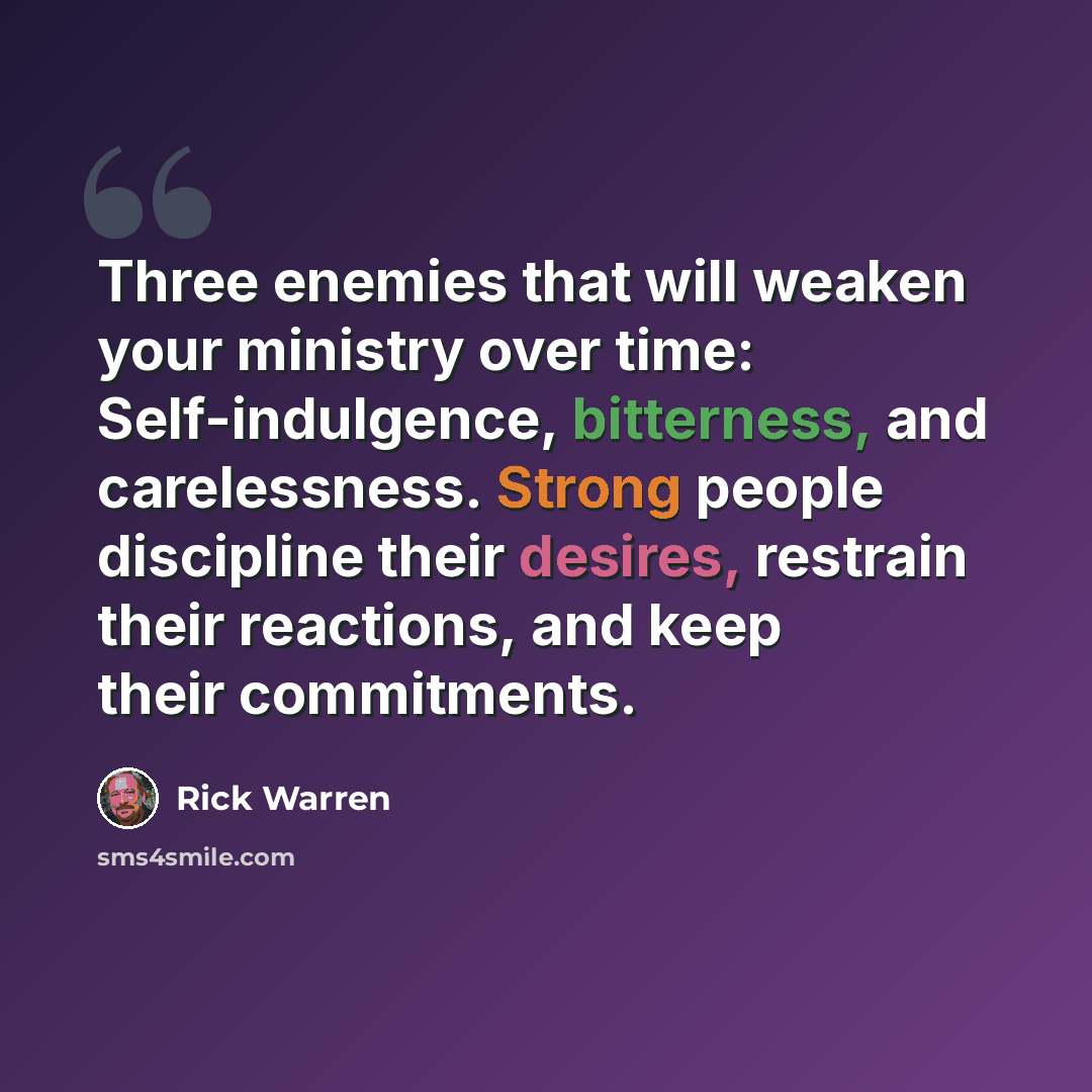 “Three enemies that will weaken your ministry over time: Self-indulgence, bitterness, and carelessness. Strong people discipline their desires, restrain their reactions, and keep their commitments.” quote by Rick Warren